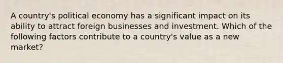 A country's political economy has a significant impact on its ability to attract foreign businesses and investment. Which of the following factors contribute to a country's value as a new market?