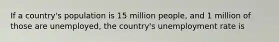 If a country's population is 15 million people, and 1 million of those are unemployed, the country's unemployment rate is