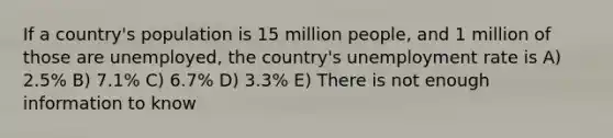 If a country's population is 15 million people, and 1 million of those are unemployed, the country's <a href='https://www.questionai.com/knowledge/kh7PJ5HsOk-unemployment-rate' class='anchor-knowledge'>unemployment rate</a> is A) 2.5% B) 7.1% C) 6.7% D) 3.3% E) There is not enough information to know