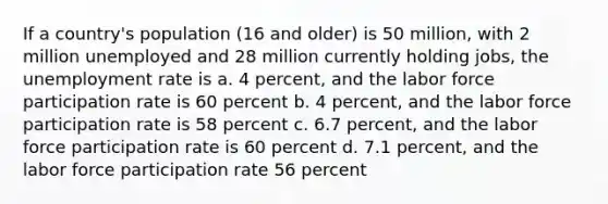 If a country's population (16 and older) is 50 million, with 2 million unemployed and 28 million currently holding jobs, the unemployment rate is a. 4 percent, and the labor force participation rate is 60 percent b. 4 percent, and the labor force participation rate is 58 percent c. 6.7 percent, and the labor force participation rate is 60 percent d. 7.1 percent, and the labor force participation rate 56 percent