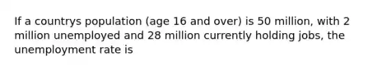 If a countrys population (age 16 and over) is 50 million, with 2 million unemployed and 28 million currently holding jobs, the unemployment rate is