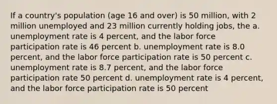 If a country's population (age 16 and over) is 50 million, with 2 million unemployed and 23 million currently holding jobs, the a. unemployment rate is 4 percent, and the labor force participation rate is 46 percent b. unemployment rate is 8.0 percent, and the labor force participation rate is 50 percent c. unemployment rate is 8.7 percent, and the labor force participation rate 50 percent d. unemployment rate is 4 percent, and the labor force participation rate is 50 percent