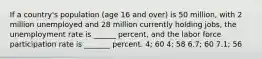 If a country's population (age 16 and over) is 50 million, with 2 million unemployed and 28 million currently holding jobs, the unemployment rate is ______ percent, and the labor force participation rate is _______ percent. 4; 60 4; 58 6.7; 60 7.1; 56