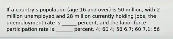 If a country's population (age 16 and over) is 50 million, with 2 million unemployed and 28 million currently holding jobs, the unemployment rate is ______ percent, and the labor force participation rate is _______ percent. 4; 60 4; 58 6.7; 60 7.1; 56