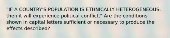 "IF A COUNTRY'S POPULATION IS ETHNICALLY HETEROGENEOUS, then it will experience political conflict." Are the conditions shown in capital letters sufficient or necessary to produce the effects described?