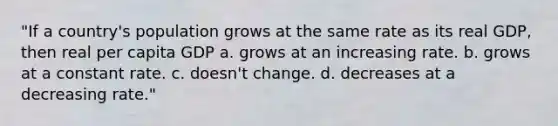 "If a country's population grows at the same rate as its real GDP, then real per capita GDP a. grows at an increasing rate. b. grows at a constant rate. c. doesn't change. d. decreases at a decreasing rate."