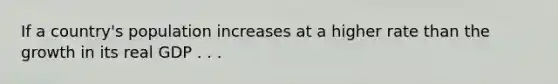 If a country's population increases at a higher rate than the growth in its real GDP . . .