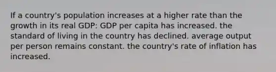 If a country's population increases at a higher rate than the growth in its real GDP: GDP per capita has increased. the standard of living in the country has declined. average output per person remains constant. the country's rate of inflation has increased.