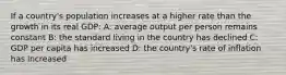 If a country's population increases at a higher rate than the growth in its real GDP: A: average output per person remains constant B: the standard living in the country has declined C: GDP per capita has increased D: the country's rate of inflation has increased