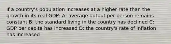 If a country's population increases at a higher rate than the growth in its real GDP: A: average output per person remains constant B: the standard living in the country has declined C: GDP per capita has increased D: the country's rate of inflation has increased