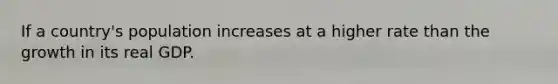 If a country's population increases at a higher rate than the growth in its real GDP.