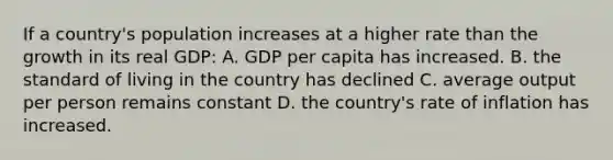 If a country's population increases at a higher rate than the growth in its real GDP: A. GDP per capita has increased. B. the standard of living in the country has declined C. average output per person remains constant D. the country's rate of inflation has increased.