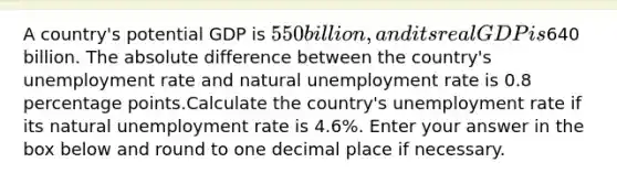 A country's potential GDP is ⁢550 billion, and its real GDP is⁢640 billion. The absolute difference between the country's unemployment rate and natural unemployment rate is 0.8 percentage points.Calculate the country's unemployment rate if its natural unemployment rate is 4.6%. Enter your answer in the box below and round to one decimal place if necessary.