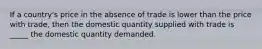 If a country's price in the absence of trade is lower than the price with trade, then the domestic quantity supplied with trade is _____ the domestic quantity demanded.