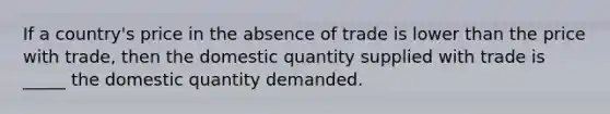 If a country's price in the absence of trade is lower than the price with trade, then the domestic quantity supplied with trade is _____ the domestic quantity demanded.