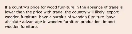 If a country's price for wood furniture in the absence of trade is lower than the price with trade, the country will likely: export wooden furniture. have a surplus of wooden furniture. have absolute advantage in wooden furniture production. import wooden furniture.