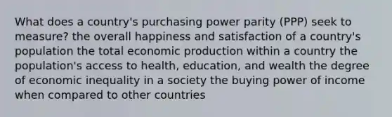 What does a country's purchasing power parity (PPP) seek to measure? the overall happiness and satisfaction of a country's population the total economic production within a country the population's access to health, education, and wealth the degree of economic inequality in a society the buying power of income when compared to other countries