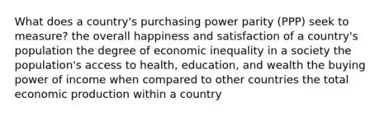 What does a country's purchasing power parity (PPP) seek to measure? the overall happiness and satisfaction of a country's population the degree of economic inequality in a society the population's access to health, education, and wealth the buying power of income when compared to other countries the total economic production within a country