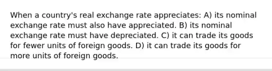 When a country's real exchange rate appreciates: A) its nominal exchange rate must also have appreciated. B) its nominal exchange rate must have depreciated. C) it can trade its goods for fewer units of foreign goods. D) it can trade its goods for more units of foreign goods.