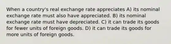 When a country's real exchange rate appreciates A) its nominal exchange rate must also have appreciated. B) its nominal exchange rate must have depreciated. C) it can trade its goods for fewer units of foreign goods. D) it can trade its goods for more units of foreign goods.