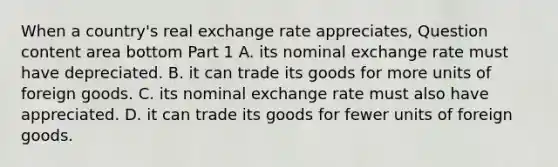 When a​ country's real exchange rate​ appreciates, Question content area bottom Part 1 A. its nominal exchange rate must have depreciated. B. it can trade its goods for more units of foreign goods. C. its nominal exchange rate must also have appreciated. D. it can trade its goods for fewer units of foreign goods.