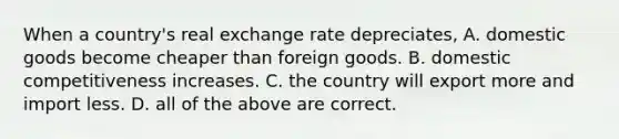 When a country's real exchange rate depreciates, A. domestic goods become cheaper than foreign goods. B. domestic competitiveness increases. C. the country will export more and import less. D. all of the above are correct.