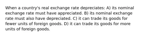 When a country's real exchange rate depreciates: A) its nominal exchange rate must have appreciated. B) its nominal exchange rate must also have depreciated. C) it can trade its goods for fewer units of foreign goods. D) it can trade its goods for more units of foreign goods.