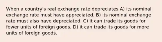 When a country's real exchange rate depreciates A) its nominal exchange rate must have appreciated. B) its nominal exchange rate must also have depreciated. C) it can trade its goods for fewer units of foreign goods. D) it can trade its goods for more units of foreign goods.