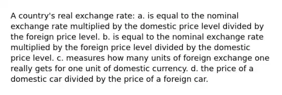 A country's real exchange rate: a. is equal to the nominal exchange rate multiplied by the domestic price level divided by the foreign price level. b. is equal to the nominal exchange rate multiplied by the foreign price level divided by the domestic price level. c. measures how many units of foreign exchange one really gets for one unit of domestic currency. d. the price of a domestic car divided by the price of a foreign car.