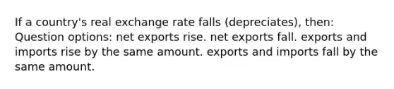 If a country's real exchange rate falls (depreciates), then: Question options: net exports rise. net exports fall. exports and imports rise by the same amount. exports and imports fall by the same amount.