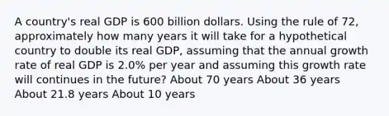 A country's real GDP is 600 billion dollars. Using the rule of 72, approximately how many years it will take for a hypothetical country to double its real GDP, assuming that the annual growth rate of real GDP is 2.0% per year and assuming this growth rate will continues in the future? About 70 years About 36 years About 21.8 years About 10 years