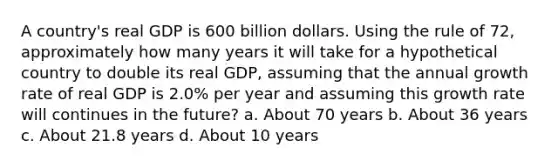 A country's real GDP is 600 billion dollars. Using the rule of 72, approximately how many years it will take for a hypothetical country to double its real GDP, assuming that the annual growth rate of real GDP is 2.0% per year and assuming this growth rate will continues in the future? a. About 70 years b. About 36 years c. About 21.8 years d. About 10 years