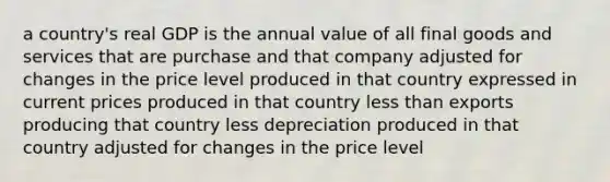 a country's real GDP is the annual value of all final goods and services that are purchase and that company adjusted for changes in the price level produced in that country expressed in current prices produced in that country <a href='https://www.questionai.com/knowledge/k7BtlYpAMX-less-than' class='anchor-knowledge'>less than</a> exports producing that country less depreciation produced in that country adjusted for changes in the price level