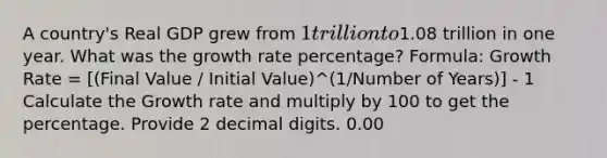 A country's Real GDP grew from 1 trillion to1.08 trillion in one year. What was the growth rate percentage? Formula: Growth Rate = [(Final Value / Initial Value)^(1/Number of Years)] - 1 Calculate the Growth rate and multiply by 100 to get the percentage. Provide 2 decimal digits. 0.00