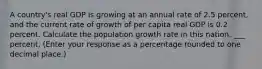 A​ country's real GDP is growing at an annual rate of 2.5 percent, and the current rate of growth of per capita real GDP is 0.2 percent. Calculate the population growth rate in this nation. ___ percent. ​(Enter your response as a percentage rounded to one decimal​ place.)