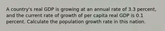 A​ country's real GDP is growing at an annual rate of 3.3 ​percent, and the current rate of growth of per capita real GDP is 0.1 percent. Calculate the population growth rate in this nation.