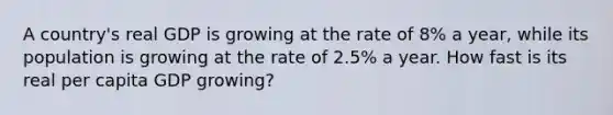 A country's real GDP is growing at the rate of 8% a year, while its population is growing at the rate of 2.5% a year. How fast is its real per capita GDP growing?