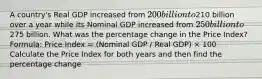 A country's Real GDP increased from 200 billion to210 billion over a year while its Nominal GDP increased from 250 billion to275 billion. What was the percentage change in the Price Index? Formula: Price Index = (Nominal GDP / Real GDP) × 100 Calculate the Price Index for both years and then find the percentage change