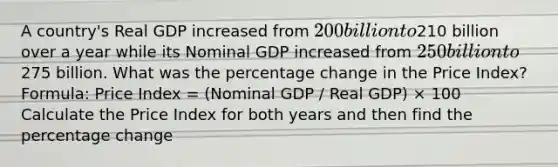 A country's Real GDP increased from 200 billion to210 billion over a year while its Nominal GDP increased from 250 billion to275 billion. What was the percentage change in the Price Index? Formula: Price Index = (Nominal GDP / Real GDP) × 100 Calculate the Price Index for both years and then find the percentage change