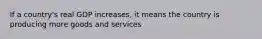 If a country's real GDP increases, it means the country is producing more goods and services