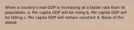 When a country's real GDP is increasing at a faster rate than its population, a. Per capita GDP will be rising b. Per capita GDP will be falling c. Per capita GDP will remain constant d. None of the above