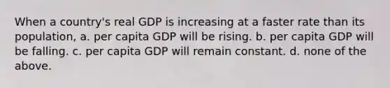 When a country's real GDP is increasing at a faster rate than its population, a. per capita GDP will be rising. b. per capita GDP will be falling. c. per capita GDP will remain constant. d. none of the above.