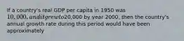 If a country's real GDP per capita in 1950 was 10,000, and it grew to20,000 by year 2000, then the country's annual growth rate during this period would have been approximately