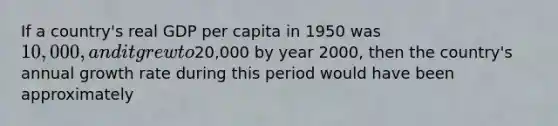 If a country's real GDP per capita in 1950 was 10,000, and it grew to20,000 by year 2000, then the country's annual growth rate during this period would have been approximately