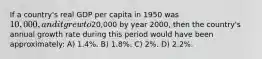 If a country's real GDP per capita in 1950 was 10,000, and it grew to20,000 by year 2000, then the country's annual growth rate during this period would have been approximately: A) 1.4%. B) 1.8%. C) 2%. D) 2.2%.