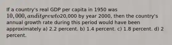 If a country's real GDP per capita in 1950 was 10,000, and it grew to20,000 by year 2000, then the country's annual growth rate during this period would have been approximately a) 2.2 percent. b) 1.4 percent. c) 1.8 percent. d) 2 percent.