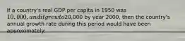 If a country's real GDP per capita in 1950 was 10,000, and it grew to20,000 by year 2000, then the country's annual growth rate during this period would have been approximately: