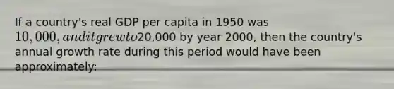 If a country's real GDP per capita in 1950 was 10,000, and it grew to20,000 by year 2000, then the country's annual growth rate during this period would have been approximately: