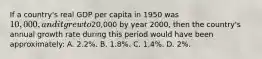 If a country's real GDP per capita in 1950 was 10,000, and it grew to20,000 by year 2000, then the country's annual growth rate during this period would have been approximately: A. 2.2%. B. 1.8%. C. 1.4%. D. 2%.