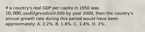 If a country's real GDP per capita in 1950 was 10,000, and it grew to20,000 by year 2000, then the country's annual growth rate during this period would have been approximately: A. 2.2%. B. 1.8%. C. 1.4%. D. 2%.